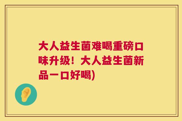大人益生菌难喝重磅口味升级！大人益生菌新品一口好喝)