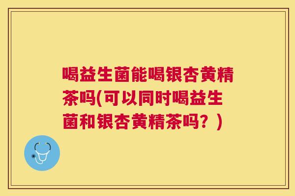 喝益生菌能喝银杏黄精茶吗(可以同时喝益生菌和银杏黄精茶吗？)