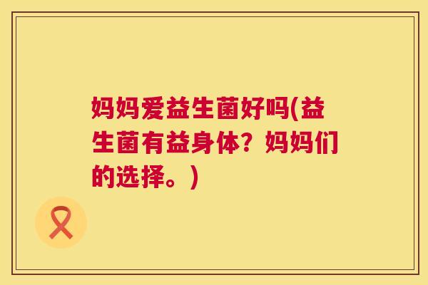 妈妈爱益生菌好吗(益生菌有益身体？妈妈们的选择。)