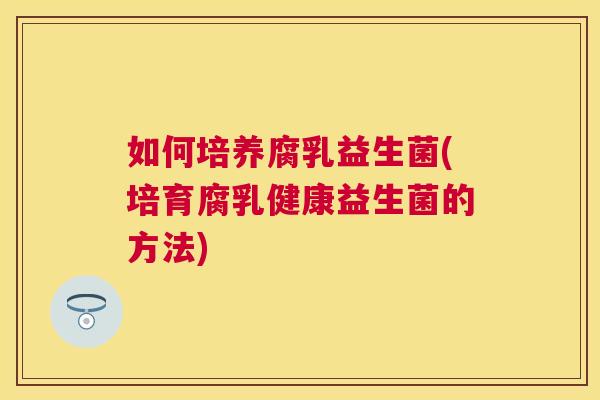 如何培养腐乳益生菌(培育腐乳健康益生菌的方法)