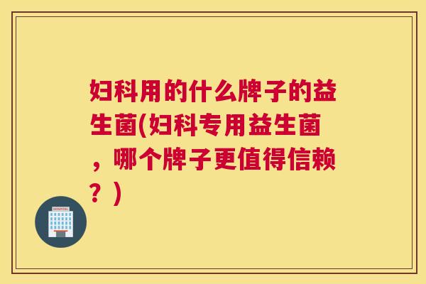 妇科用的什么牌子的益生菌(妇科专用益生菌，哪个牌子更值得信赖？)