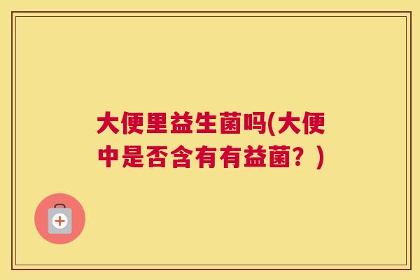 大便里益生菌吗(大便中是否含有有益菌？)