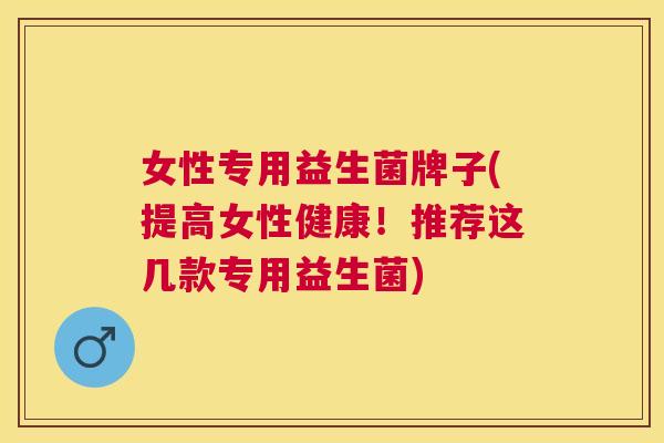 女性专用益生菌牌子(提高女性健康！推荐这几款专用益生菌)