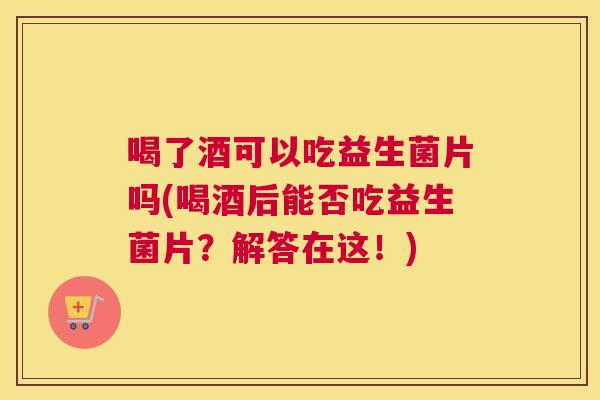 喝了酒可以吃益生菌片吗(喝酒后能否吃益生菌片？解答在这！)