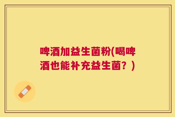 啤酒加益生菌粉(喝啤酒也能补充益生菌？)