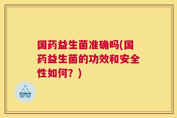 国药益生菌准确吗(国药益生菌的功效和安全性如何？)