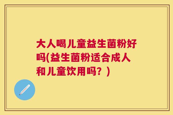 大人喝儿童益生菌粉好吗(益生菌粉适合成人和儿童饮用吗？)