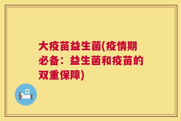 大疫苗益生菌(疫情期必备：益生菌和疫苗的双重保障)