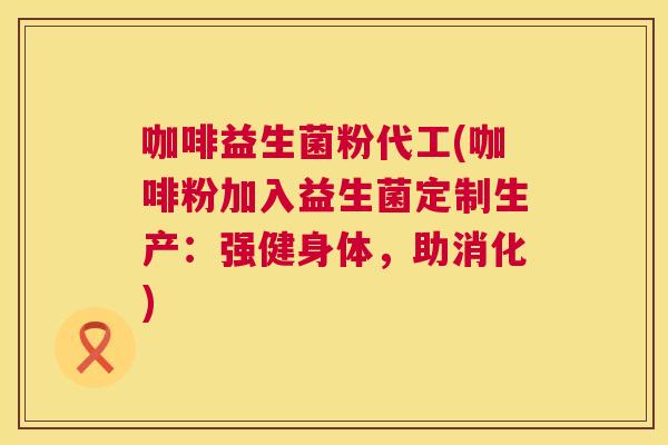 咖啡益生菌粉代工(咖啡粉加入益生菌定制生产：强健身体，助消化)