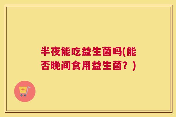 半夜能吃益生菌吗(能否晚间食用益生菌？)