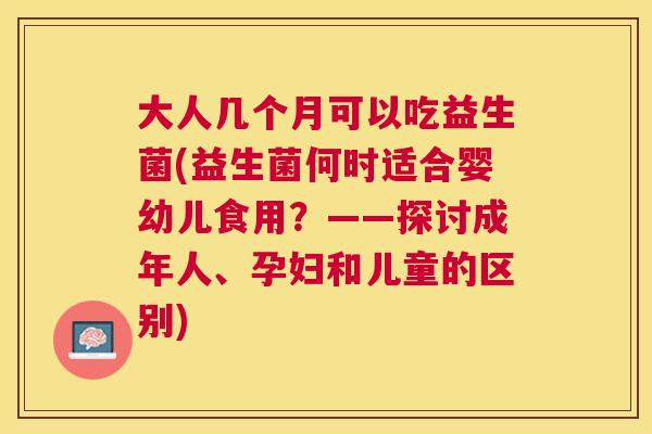 大人几个月可以吃益生菌(益生菌何时适合婴幼儿食用？——探讨成年人、孕妇和儿童的区别)