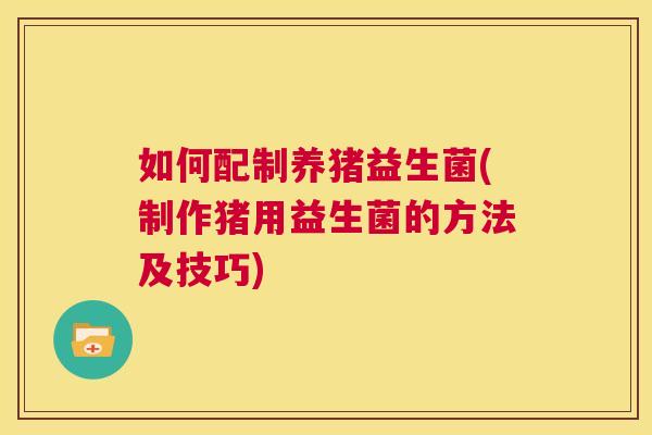 如何配制养猪益生菌(制作猪用益生菌的方法及技巧)