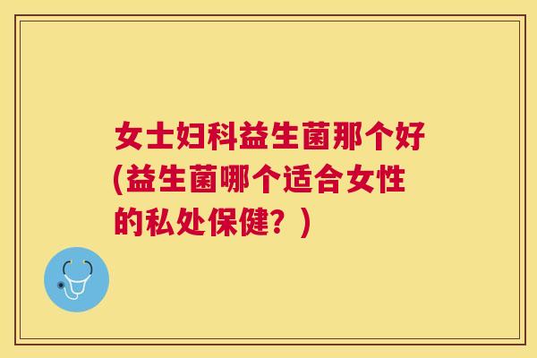 女士妇科益生菌那个好(益生菌哪个适合女性的私处保健？)