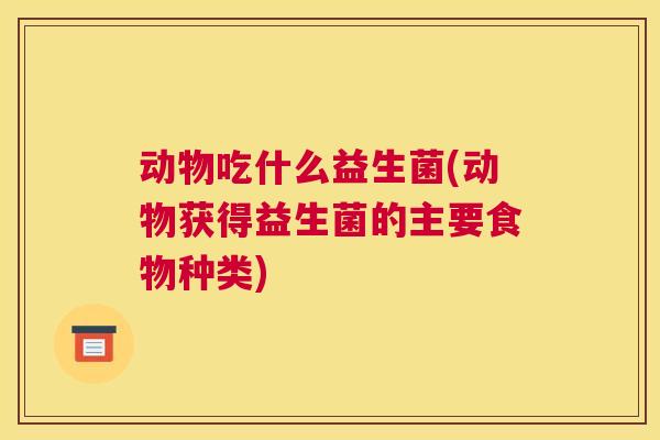 动物吃什么益生菌(动物获得益生菌的主要食物种类)