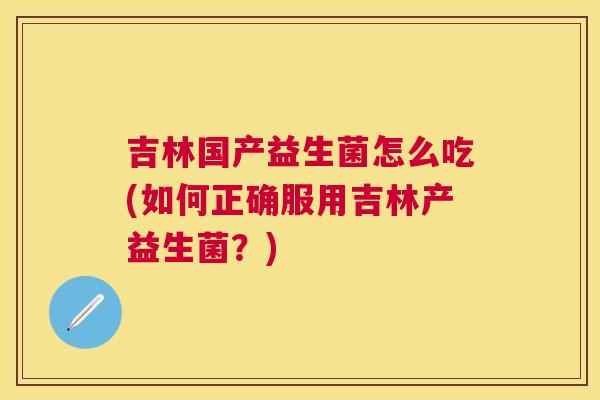 吉林国产益生菌怎么吃(如何正确服用吉林产益生菌？)