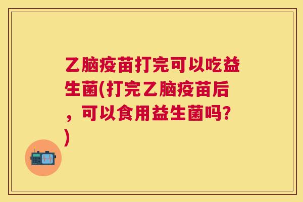 乙脑疫苗打完可以吃益生菌(打完乙脑疫苗后，可以食用益生菌吗？)