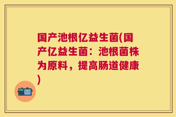国产池根亿益生菌(国产亿益生菌：池根菌株为原料，提高肠道健康)