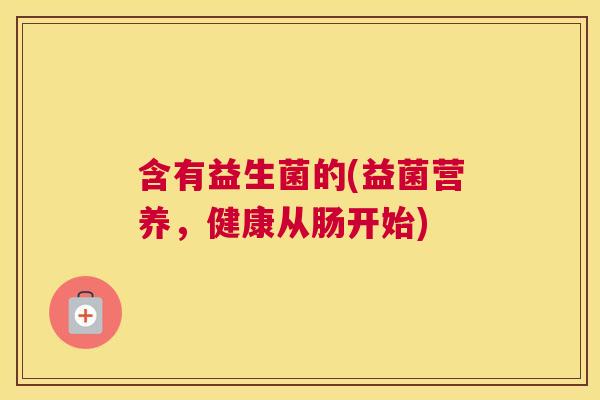 含有益生菌的(益菌营养，健康从肠开始)
