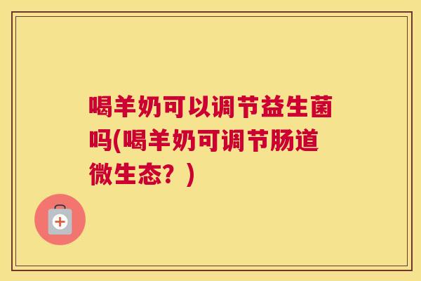 喝羊奶可以调节益生菌吗(喝羊奶可调节肠道微生态？)
