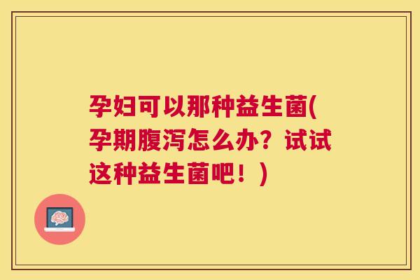 孕妇可以那种益生菌(孕期腹泻怎么办？试试这种益生菌吧！)