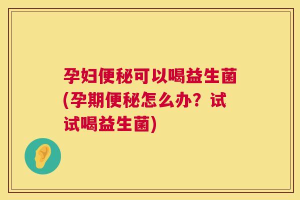 孕妇便秘可以喝益生菌(孕期便秘怎么办？试试喝益生菌)