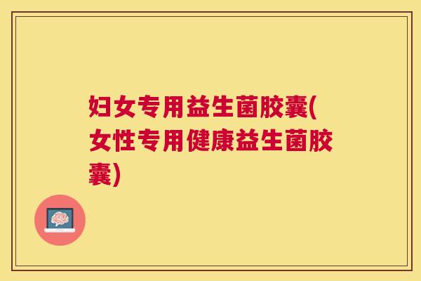 妇女专用益生菌胶囊(女性专用健康益生菌胶囊)
