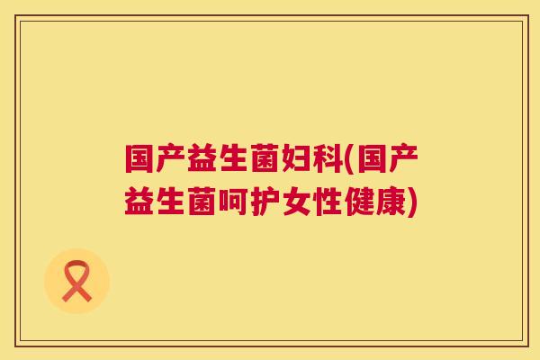 国产益生菌妇科(国产益生菌呵护女性健康)