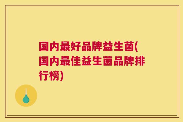 国内最好品牌益生菌(国内最佳益生菌品牌排行榜)
