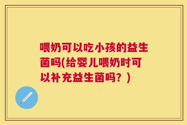 喂奶可以吃小孩的益生菌吗(给婴儿喂奶时可以补充益生菌吗？)