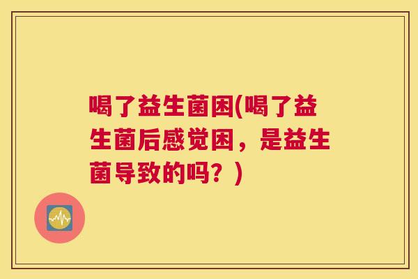 喝了益生菌困(喝了益生菌后感觉困，是益生菌导致的吗？)