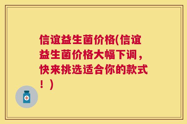 信谊益生菌价格(信谊益生菌价格大幅下调，快来挑选适合你的款式！)