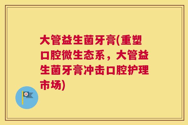 大管益生菌牙膏(重塑口腔微生态系，大管益生菌牙膏冲击口腔护理市场)