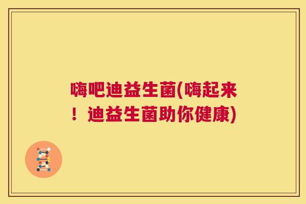 嗨吧迪益生菌(嗨起来！迪益生菌助你健康)