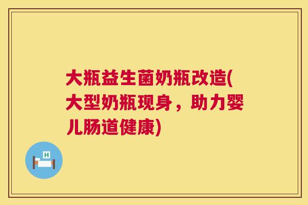 大瓶益生菌奶瓶改造(大型奶瓶现身，助力婴儿肠道健康)