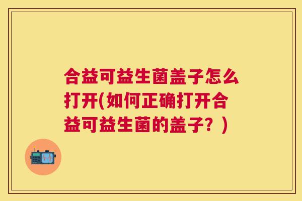 合益可益生菌盖子怎么打开(如何正确打开合益可益生菌的盖子？)