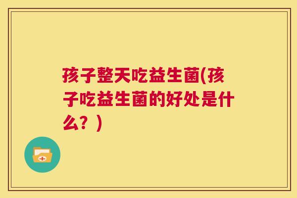 孩子整天吃益生菌(孩子吃益生菌的好处是什么？)