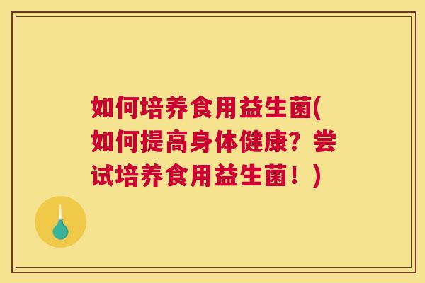 如何培养食用益生菌(如何提高身体健康？尝试培养食用益生菌！)