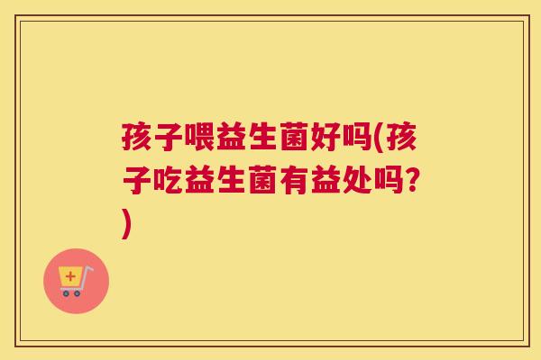 孩子喂益生菌好吗(孩子吃益生菌有益处吗？)