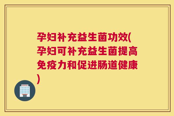 孕妇补充益生菌功效(孕妇可补充益生菌提高免疫力和促进肠道健康)