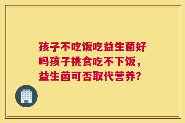 孩子不吃饭吃益生菌好吗孩子挑食吃不下饭，益生菌可否取代营养？