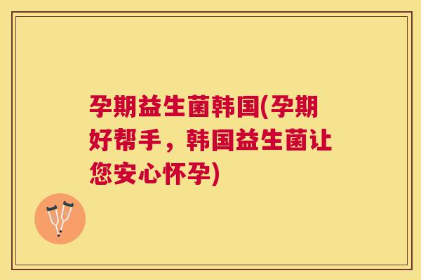 孕期益生菌韩国(孕期好帮手，韩国益生菌让您安心怀孕)