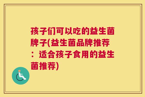 孩子们可以吃的益生菌牌子(益生菌品牌推荐：适合孩子食用的益生菌推荐)