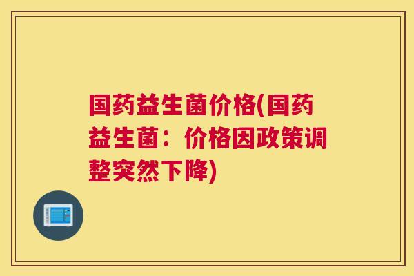 国药益生菌价格(国药益生菌：价格因政策调整突然下降)