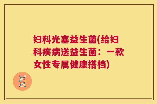 妇科光塞益生菌(给妇科疾病送益生菌：一款女性专属健康搭档)