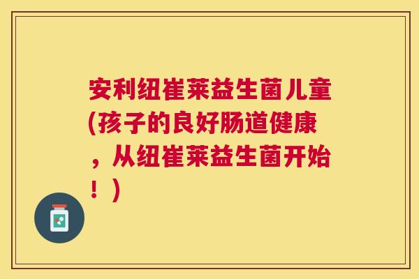 安利纽崔莱益生菌儿童(孩子的良好肠道健康，从纽崔莱益生菌开始！)