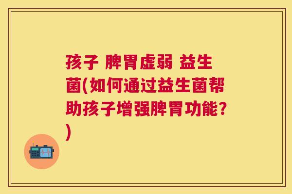 孩子 脾胃虚弱 益生菌(如何通过益生菌帮助孩子增强脾胃功能？)