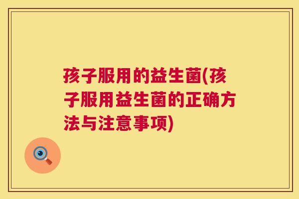 孩子服用的益生菌(孩子服用益生菌的正确方法与注意事项)