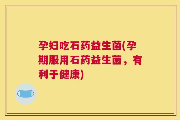孕妇吃石药益生菌(孕期服用石药益生菌，有利于健康)