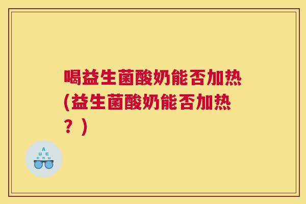 喝益生菌酸奶能否加热(益生菌酸奶能否加热？)