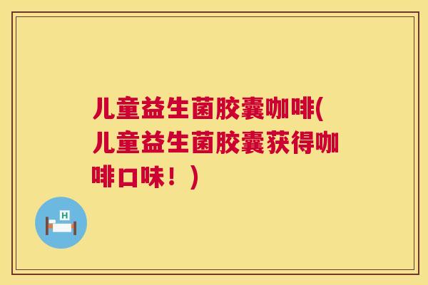 儿童益生菌胶囊咖啡(儿童益生菌胶囊获得咖啡口味！)